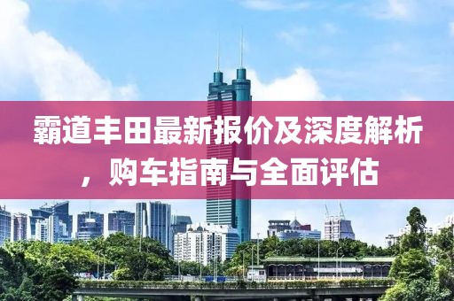 霸道丰田最新报价及深度解析，购车指南与全面评估