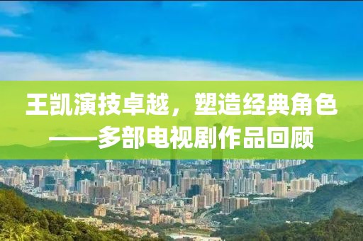 王凯演技卓越，塑造经典角色——多部电视剧作品回顾