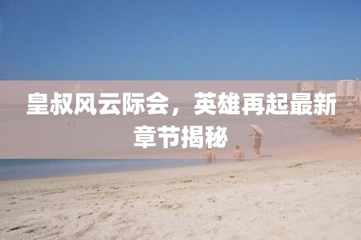 皇叔风云际会，英雄再起最新章节揭秘
