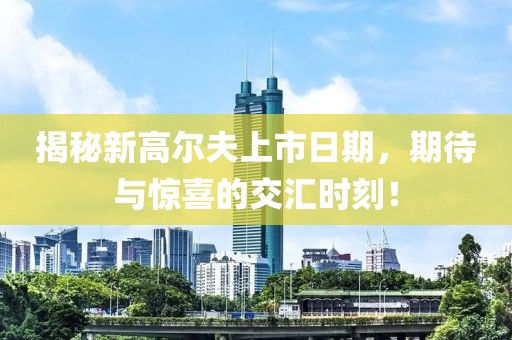 揭秘新高尔夫上市日期，期待与惊喜的交汇时刻！