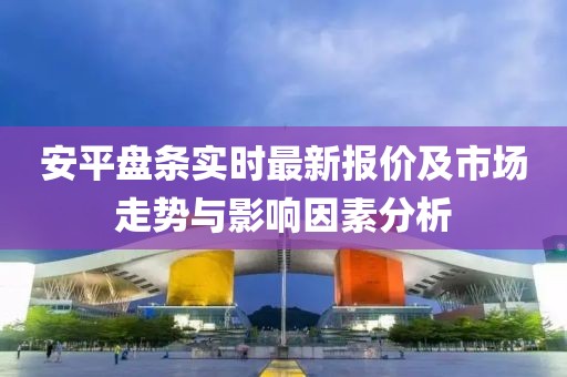 安平盘条实时最新报价及市场走势与影响因素分析