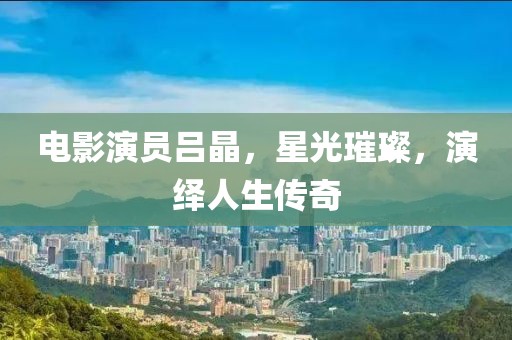 电影演员吕晶，星光璀璨，演绎人生传奇