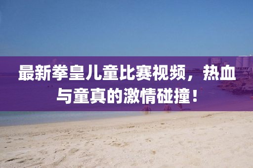 最新拳皇儿童比赛视频，热血与童真的激情碰撞！