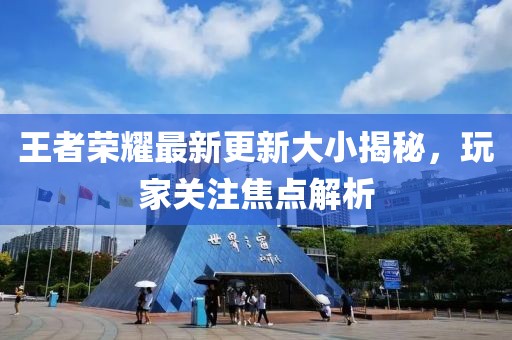 王者荣耀最新更新大小揭秘，玩家关注焦点解析