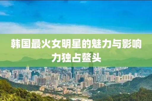 韩国最火女明星的魅力与影响力独占鳌头