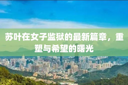 苏叶在女子监狱的最新篇章，重塑与希望的曙光