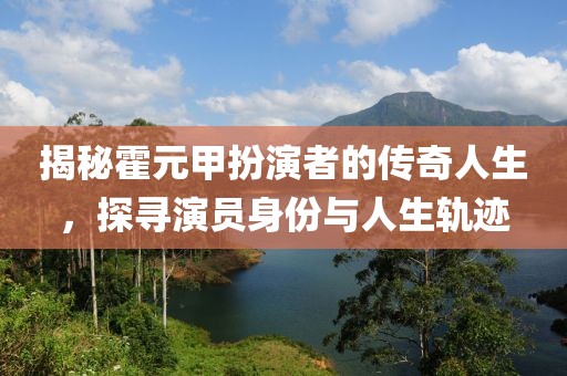 揭秘霍元甲扮演者的传奇人生，探寻演员身份与人生轨迹
