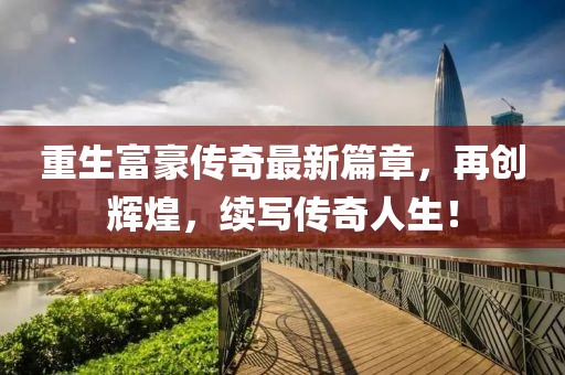 重生富豪传奇最新篇章，再创辉煌，续写传奇人生！