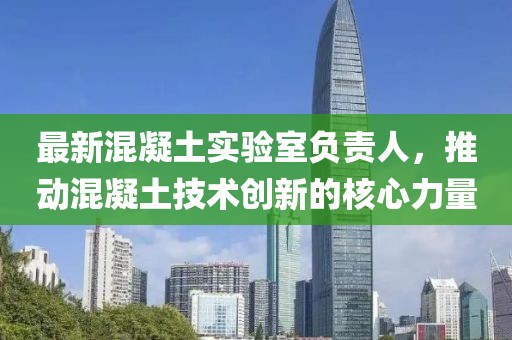最新混凝土实验室负责人，推动混凝土技术创新的核心力量
