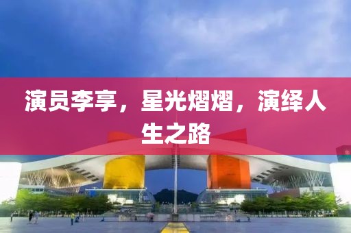 演员李享，星光熠熠，演绎人生之路