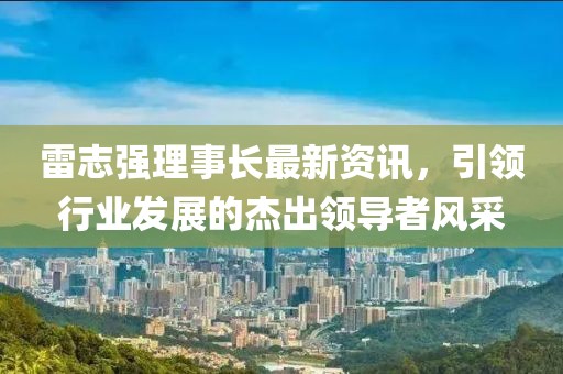 雷志强理事长最新资讯，引领行业发展的杰出领导者风采