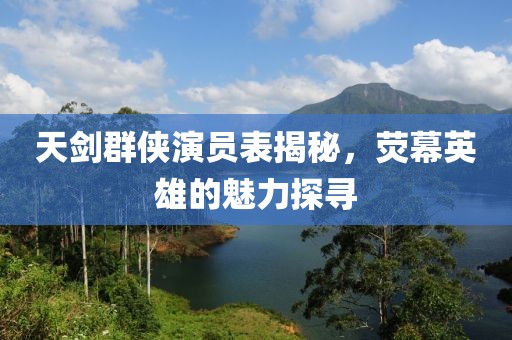 天剑群侠演员表揭秘，荧幕英雄的魅力探寻
