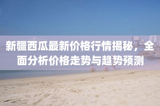 新疆西瓜最新价格行情揭秘，全面分析价格走势与趋势预测