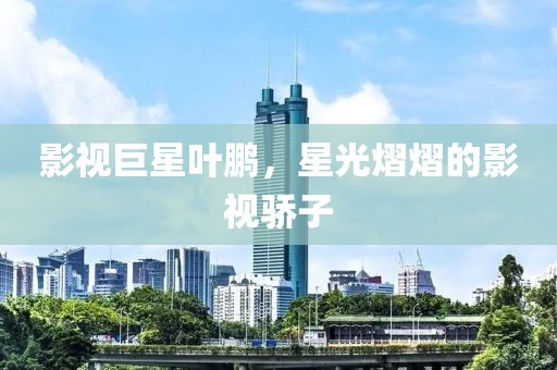影视巨星叶鹏，星光熠熠的影视骄子