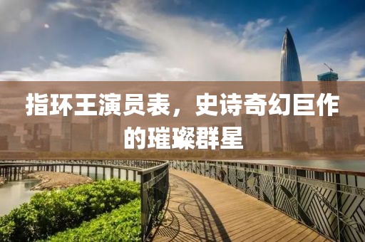 指环王演员表，史诗奇幻巨作的璀璨群星