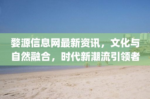 婺源信息网最新资讯，文化与自然融合，时代新潮流引领者