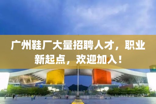 广州鞋厂大量招聘人才，职业新起点，欢迎加入！