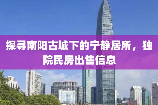 探寻南阳古城下的宁静居所，独院民房出售信息