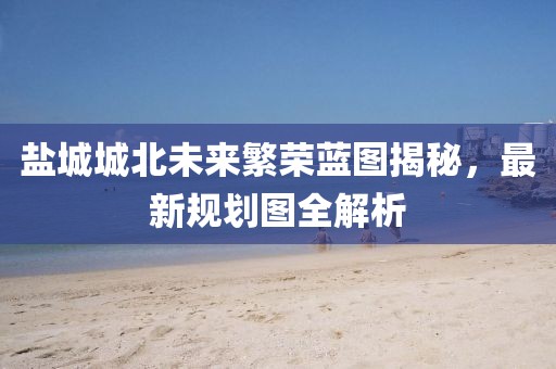 盐城城北未来繁荣蓝图揭秘，最新规划图全解析