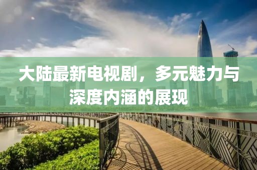 大陆最新电视剧，多元魅力与深度内涵的展现