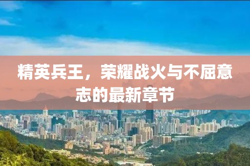 精英兵王，荣耀战火与不屈意志的最新章节