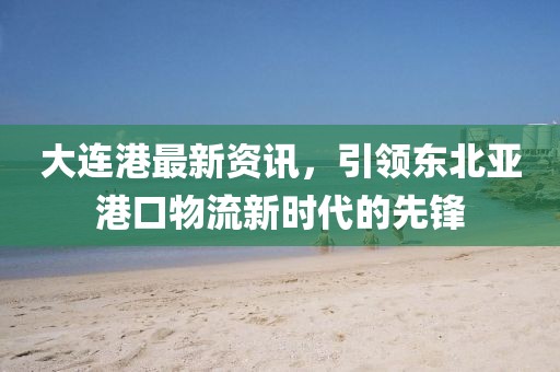 大连港最新资讯，引领东北亚港口物流新时代的先锋