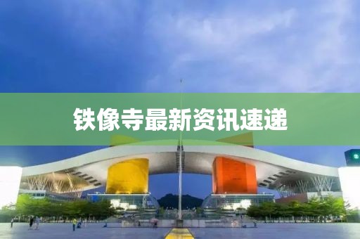 铁像寺最新资讯速递