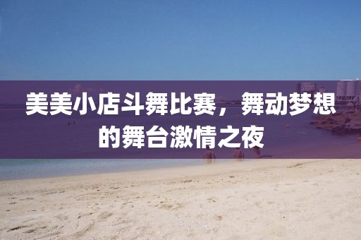 美美小店斗舞比赛，舞动梦想的舞台激情之夜