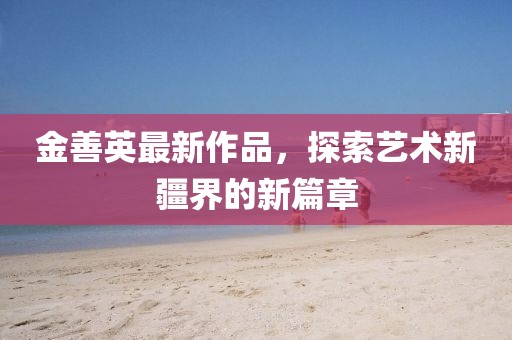 金善英最新作品，探索艺术新疆界的新篇章