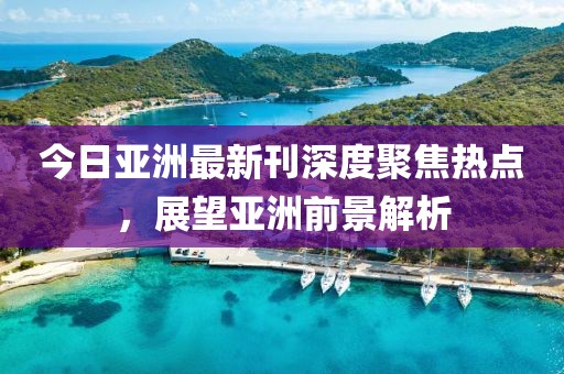 今日亚洲最新刊深度聚焦热点，展望亚洲前景解析