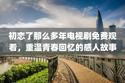初恋了那么多年电视剧免费观看，重温青春回忆的感人故事