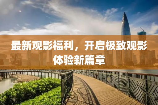 最新观影福利，开启极致观影体验新篇章