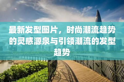最新发型图片，时尚潮流趋势的灵感源泉与引领潮流的发型趋势