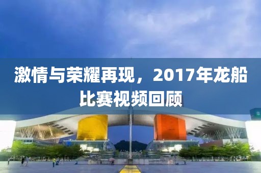 激情与荣耀再现，2017年龙船比赛视频回顾