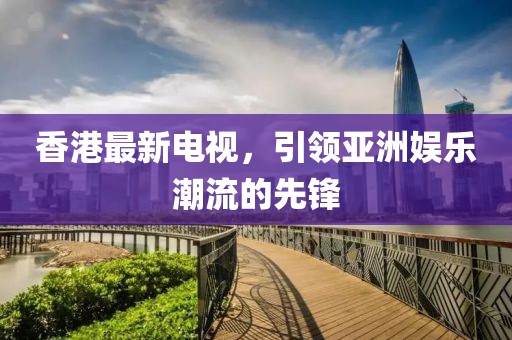 香港最新电视，引领亚洲娱乐潮流的先锋