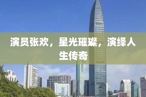演员张欢，星光璀璨，演绎人生传奇