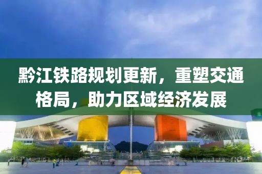 黔江铁路规划更新，重塑交通格局，助力区域经济发展