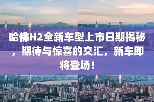 哈佛H2全新车型上市日期揭秘，期待与惊喜的交汇，新车即将登场！