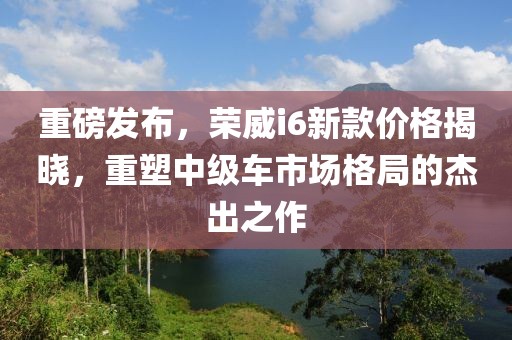 重磅发布，荣威i6新款价格揭晓，重塑中级车市场格局的杰出之作