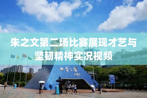 朱之文第二场比赛展现才艺与坚韧精神实况视频