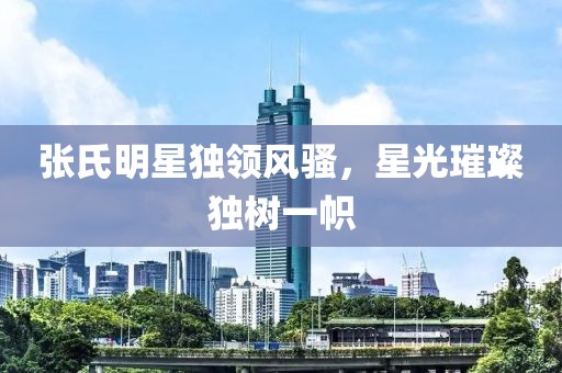 张氏明星独领风骚，星光璀璨独树一帜