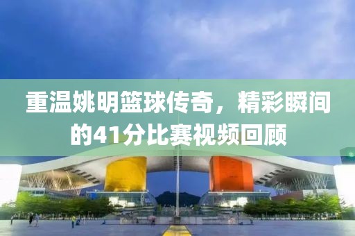 重温姚明篮球传奇，精彩瞬间的41分比赛视频回顾