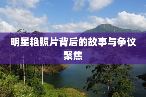 明星艳照片背后的故事与争议聚焦