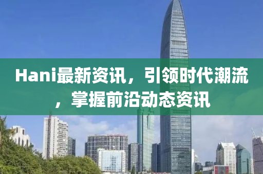 Hani最新资讯，引领时代潮流，掌握前沿动态资讯