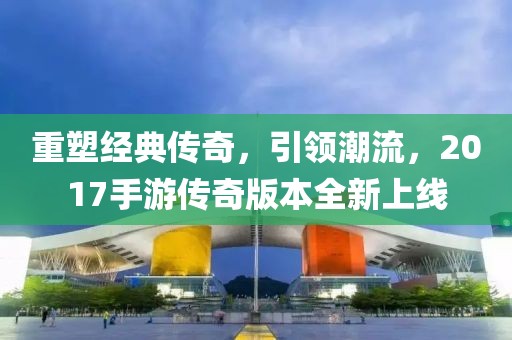 重塑经典传奇，引领潮流，2017手游传奇版本全新上线