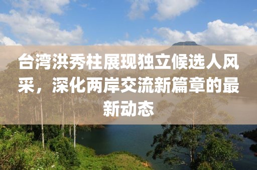 台湾洪秀柱展现独立候选人风采，深化两岸交流新篇章的最新动态
