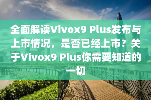全面解读Vivox9 Plus发布与上市情况，是否已经上市？关于Vivox9 Plus你需要知道的一切