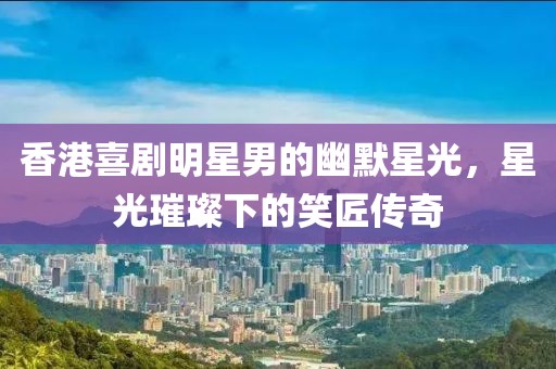 香港喜剧明星男的幽默星光，星光璀璨下的笑匠传奇