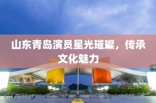 山东青岛演员星光璀璨，传承文化魅力