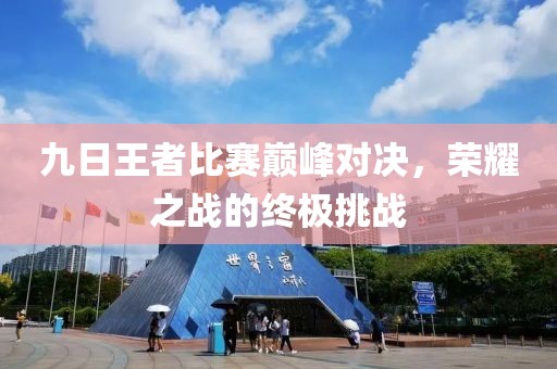 九日王者比赛巅峰对决，荣耀之战的终极挑战
